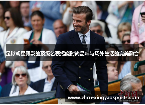 足球明星佩戴的顶级名表揭晓时尚品味与场外生活的完美融合